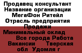 Продавец-консультант › Название организации ­ МегаФон Ритейл › Отрасль предприятия ­ Продажи › Минимальный оклад ­ 28 000 - Все города Работа » Вакансии   . Тверская обл.,Удомля г.